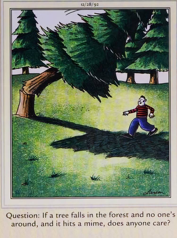 Far Side, December 28, 1992, a tree falls on a mime in the woods, and the caption asks 'does anyone care'