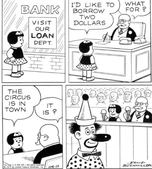 A classic Ernie Bushmiller Nancy strip where Nancy goes to the bank for a $2 loan. After telling the bank manager that she wants the $2 to go to the circus, he joins her.